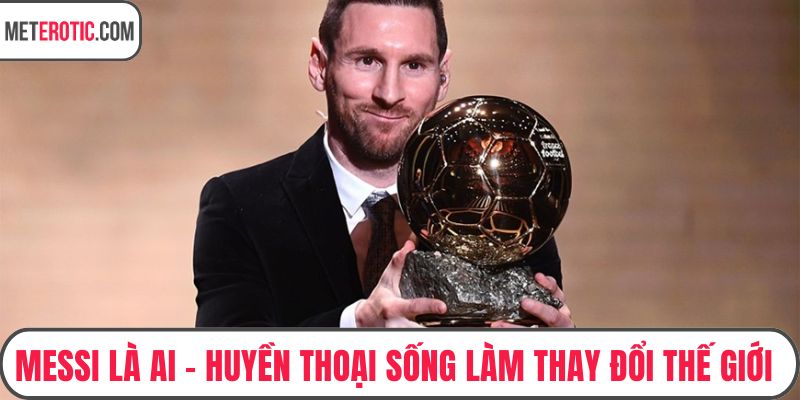Messi Là Ai – Huyền Thoại Sống Làm Thay Đổi Thế Giới Bóng Đá